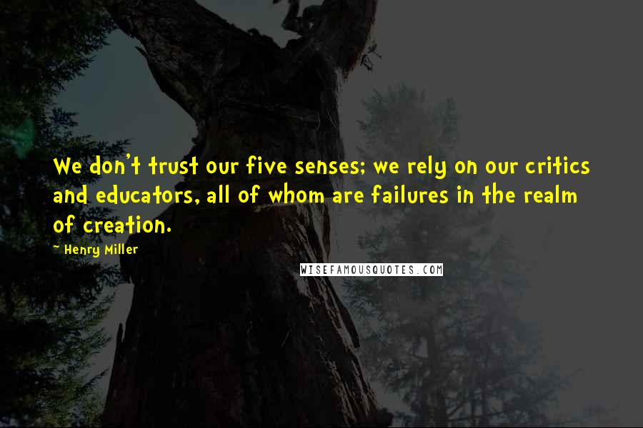 Henry Miller Quotes: We don't trust our five senses; we rely on our critics and educators, all of whom are failures in the realm of creation.