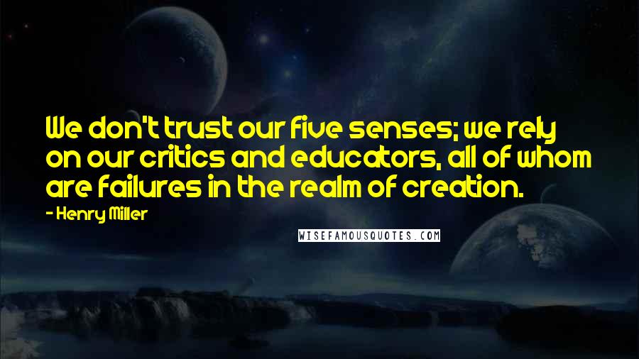 Henry Miller Quotes: We don't trust our five senses; we rely on our critics and educators, all of whom are failures in the realm of creation.