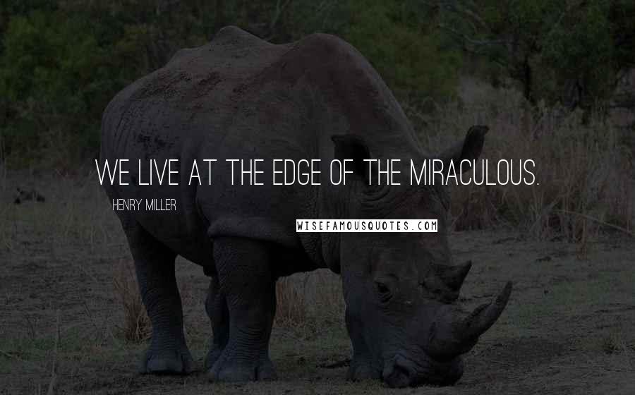 Henry Miller Quotes: We live at the edge of the miraculous.