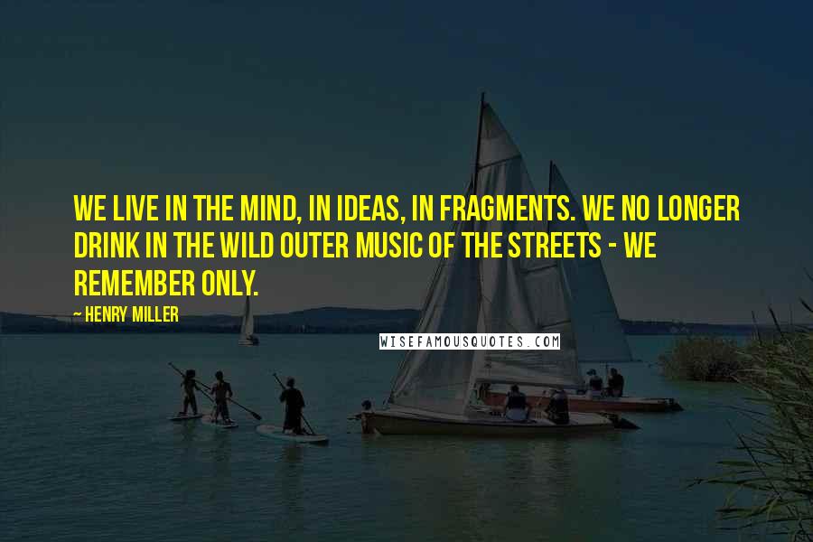 Henry Miller Quotes: We live in the mind, in ideas, in fragments. We no longer drink in the wild outer music of the streets - we remember only.