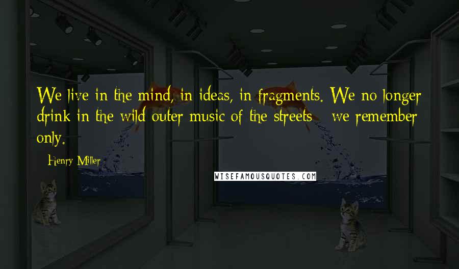 Henry Miller Quotes: We live in the mind, in ideas, in fragments. We no longer drink in the wild outer music of the streets - we remember only.