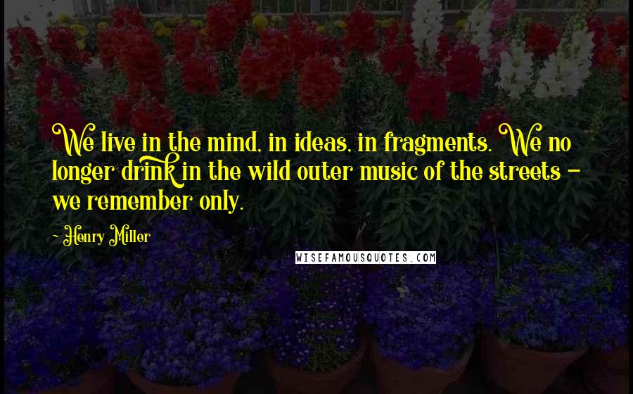 Henry Miller Quotes: We live in the mind, in ideas, in fragments. We no longer drink in the wild outer music of the streets - we remember only.