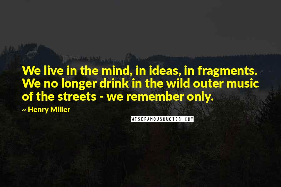 Henry Miller Quotes: We live in the mind, in ideas, in fragments. We no longer drink in the wild outer music of the streets - we remember only.