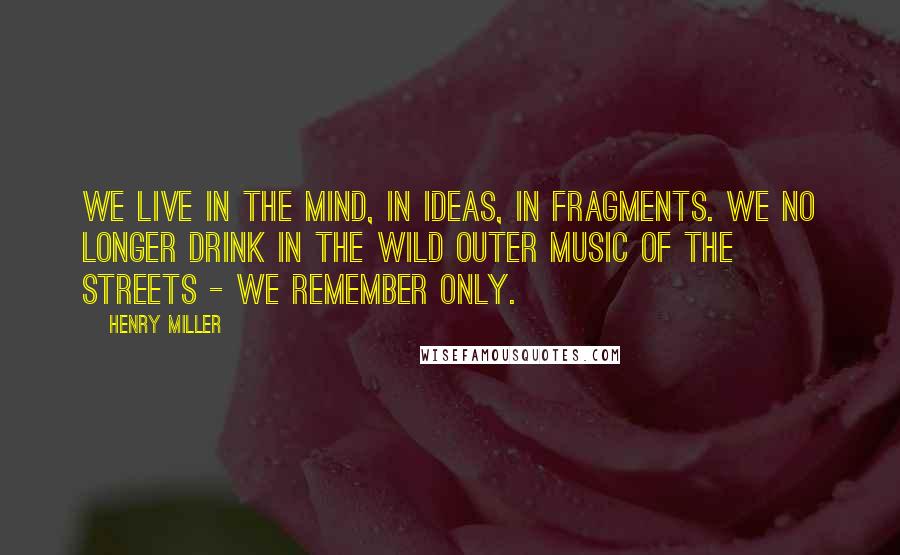 Henry Miller Quotes: We live in the mind, in ideas, in fragments. We no longer drink in the wild outer music of the streets - we remember only.