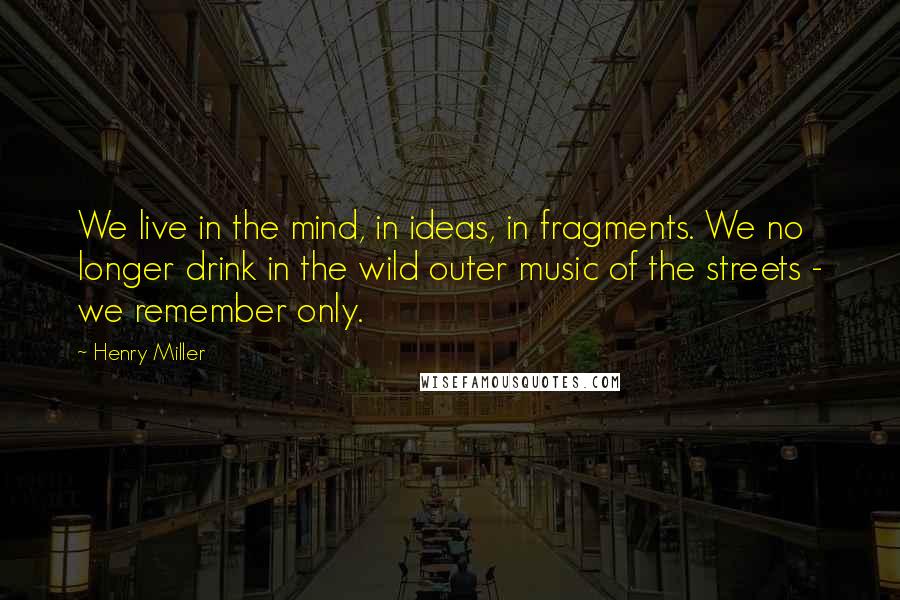 Henry Miller Quotes: We live in the mind, in ideas, in fragments. We no longer drink in the wild outer music of the streets - we remember only.