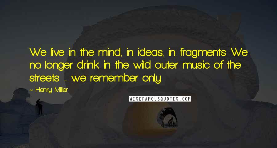 Henry Miller Quotes: We live in the mind, in ideas, in fragments. We no longer drink in the wild outer music of the streets - we remember only.