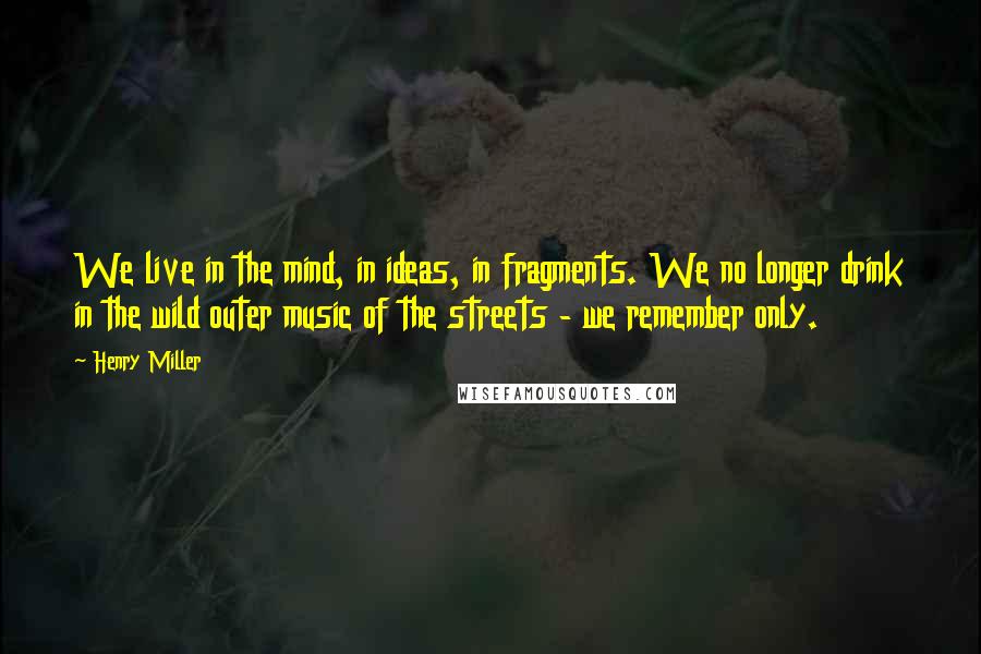 Henry Miller Quotes: We live in the mind, in ideas, in fragments. We no longer drink in the wild outer music of the streets - we remember only.