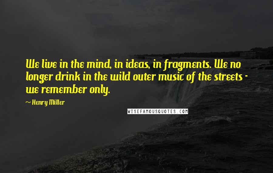 Henry Miller Quotes: We live in the mind, in ideas, in fragments. We no longer drink in the wild outer music of the streets - we remember only.