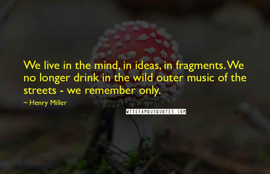 Henry Miller Quotes: We live in the mind, in ideas, in fragments. We no longer drink in the wild outer music of the streets - we remember only.