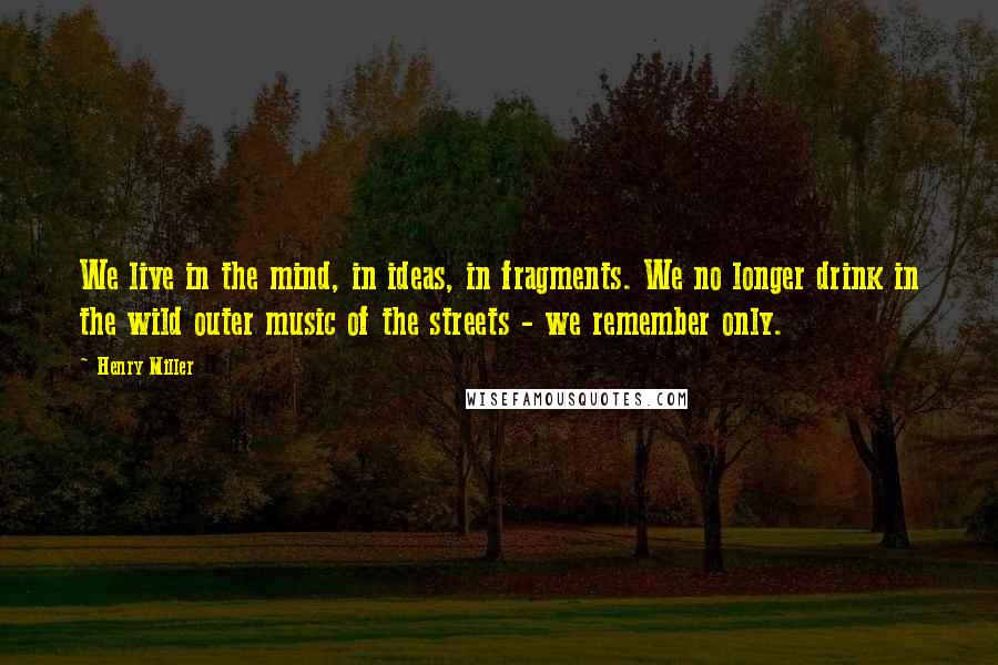 Henry Miller Quotes: We live in the mind, in ideas, in fragments. We no longer drink in the wild outer music of the streets - we remember only.