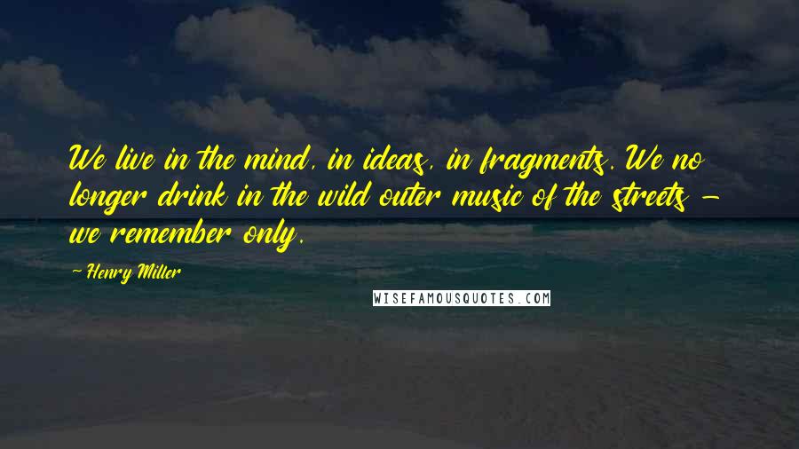 Henry Miller Quotes: We live in the mind, in ideas, in fragments. We no longer drink in the wild outer music of the streets - we remember only.