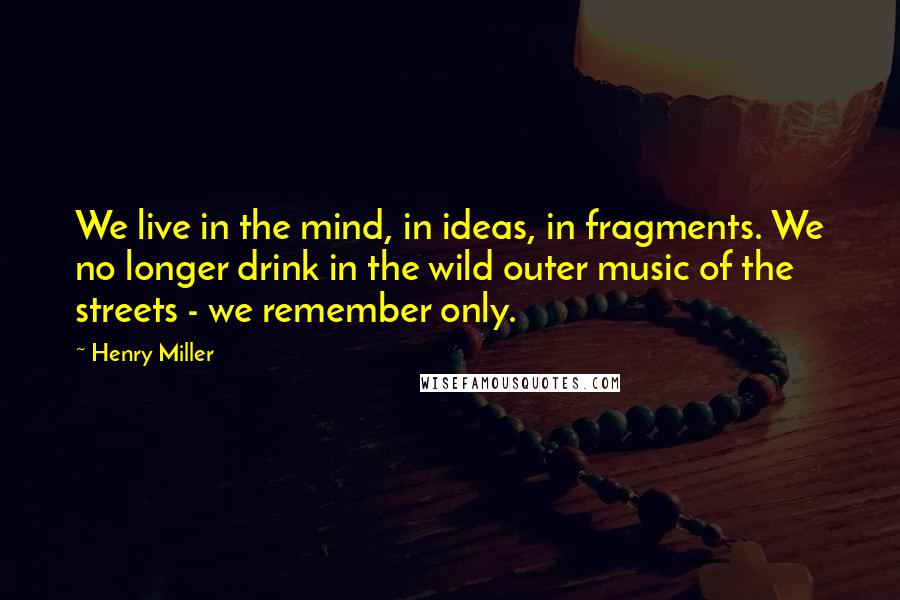 Henry Miller Quotes: We live in the mind, in ideas, in fragments. We no longer drink in the wild outer music of the streets - we remember only.