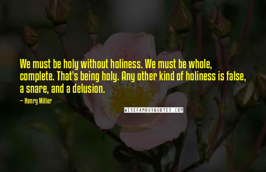 Henry Miller Quotes: We must be holy without holiness. We must be whole, complete. That's being holy. Any other kind of holiness is false, a snare, and a delusion.