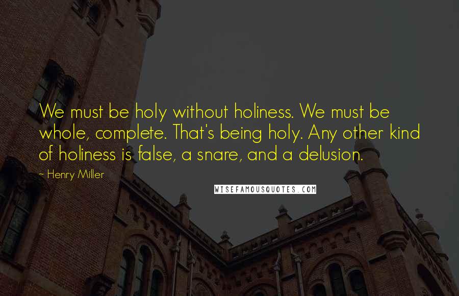 Henry Miller Quotes: We must be holy without holiness. We must be whole, complete. That's being holy. Any other kind of holiness is false, a snare, and a delusion.