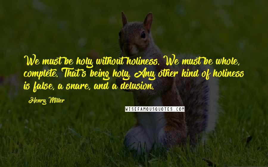 Henry Miller Quotes: We must be holy without holiness. We must be whole, complete. That's being holy. Any other kind of holiness is false, a snare, and a delusion.