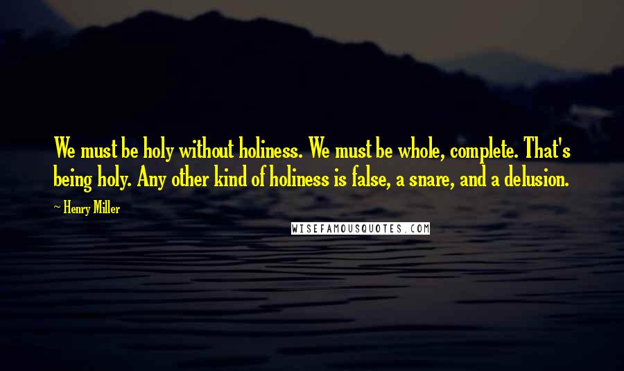 Henry Miller Quotes: We must be holy without holiness. We must be whole, complete. That's being holy. Any other kind of holiness is false, a snare, and a delusion.