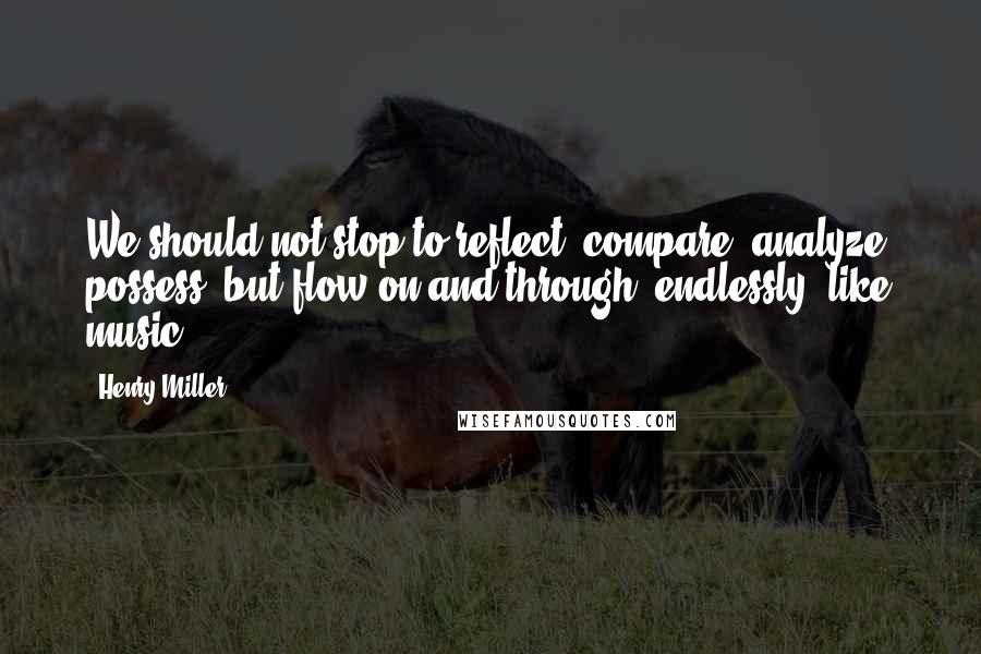 Henry Miller Quotes: We should not stop to reflect, compare, analyze, possess, but flow on and through, endlessly, like music.