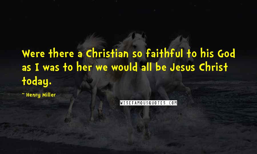 Henry Miller Quotes: Were there a Christian so faithful to his God as I was to her we would all be Jesus Christ today.