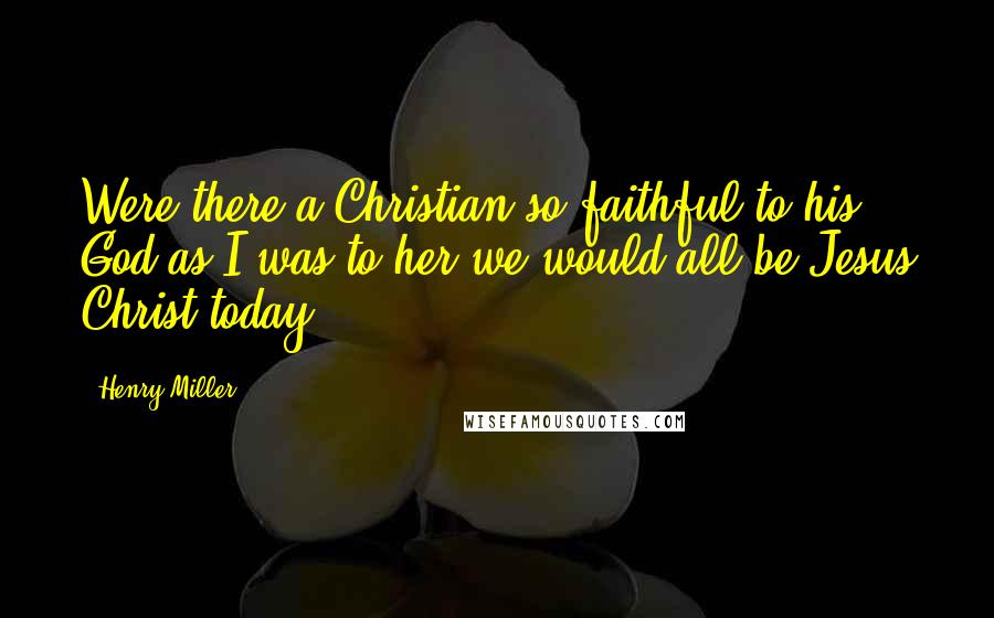 Henry Miller Quotes: Were there a Christian so faithful to his God as I was to her we would all be Jesus Christ today.