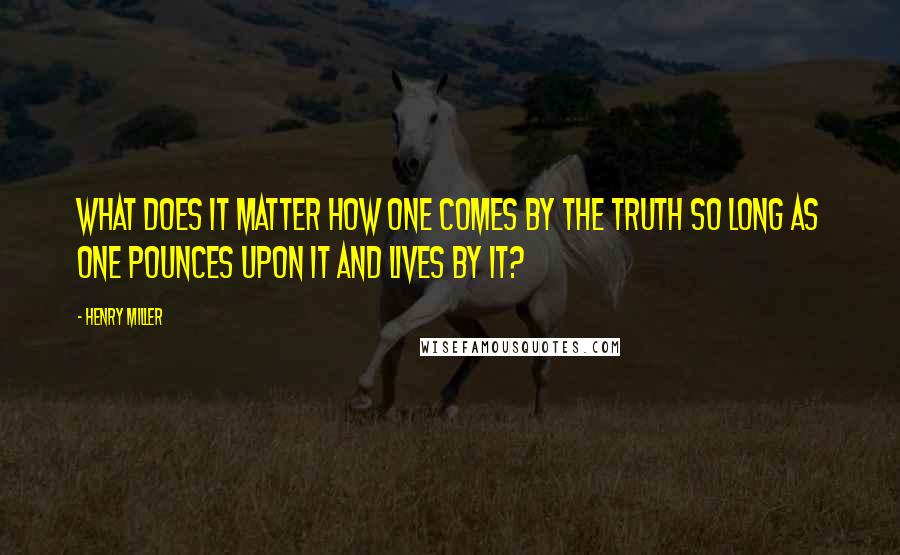 Henry Miller Quotes: What does it matter how one comes by the truth so long as one pounces upon it and lives by it?