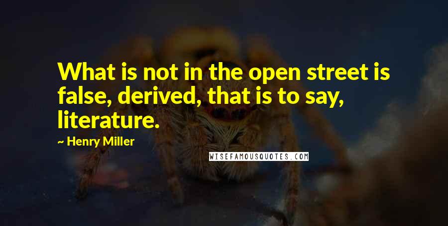 Henry Miller Quotes: What is not in the open street is false, derived, that is to say, literature.