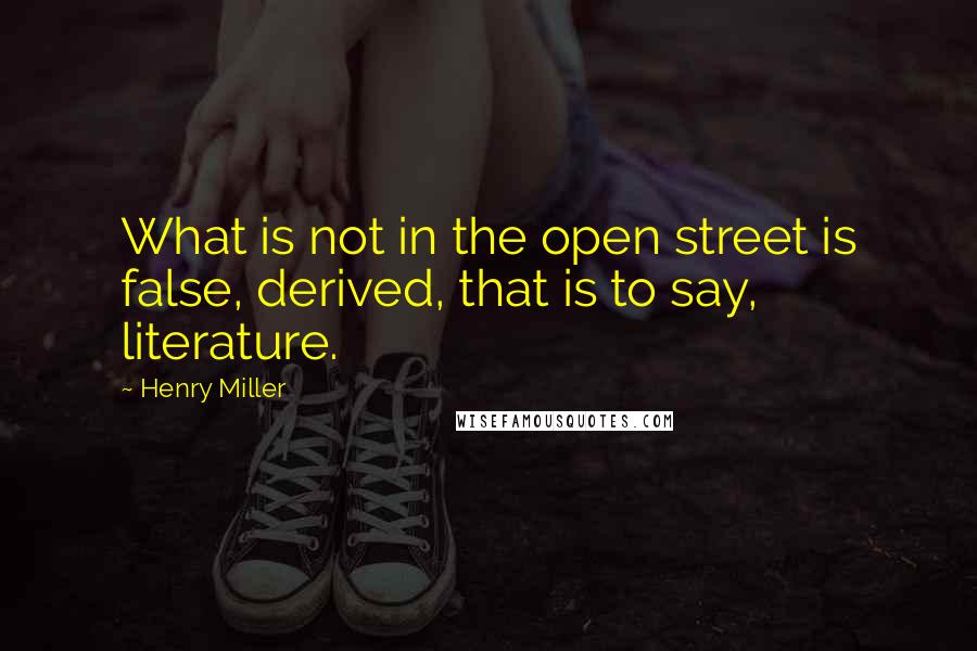 Henry Miller Quotes: What is not in the open street is false, derived, that is to say, literature.