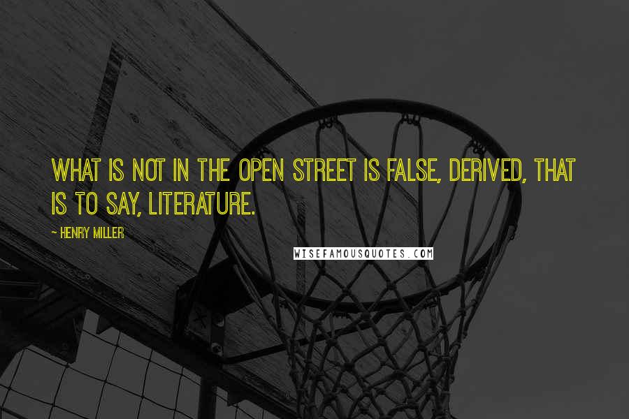Henry Miller Quotes: What is not in the open street is false, derived, that is to say, literature.