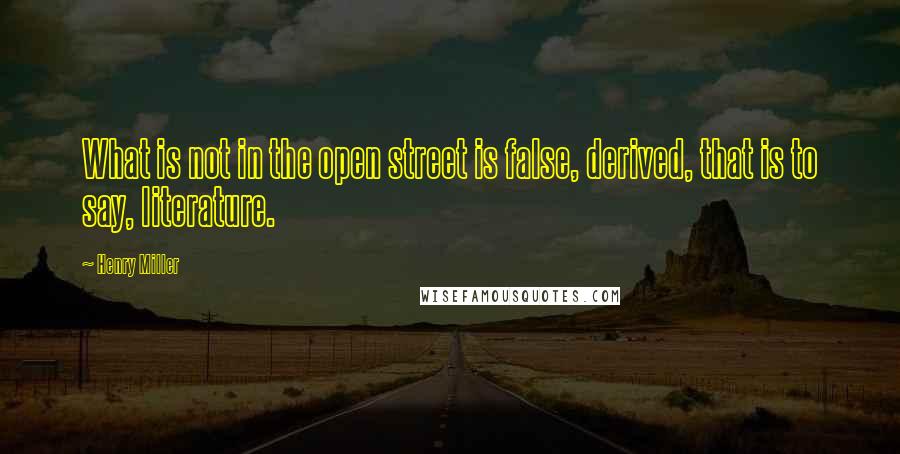 Henry Miller Quotes: What is not in the open street is false, derived, that is to say, literature.