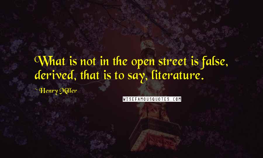 Henry Miller Quotes: What is not in the open street is false, derived, that is to say, literature.