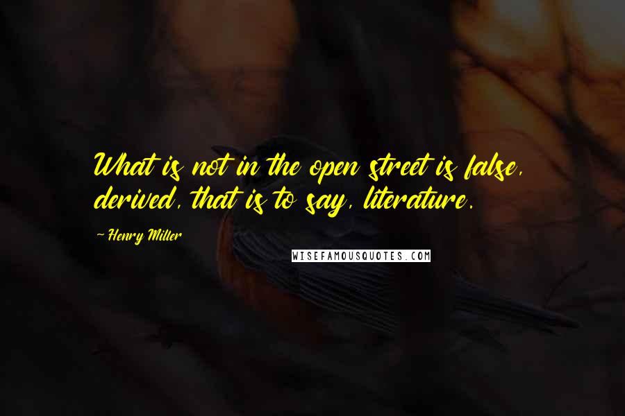 Henry Miller Quotes: What is not in the open street is false, derived, that is to say, literature.