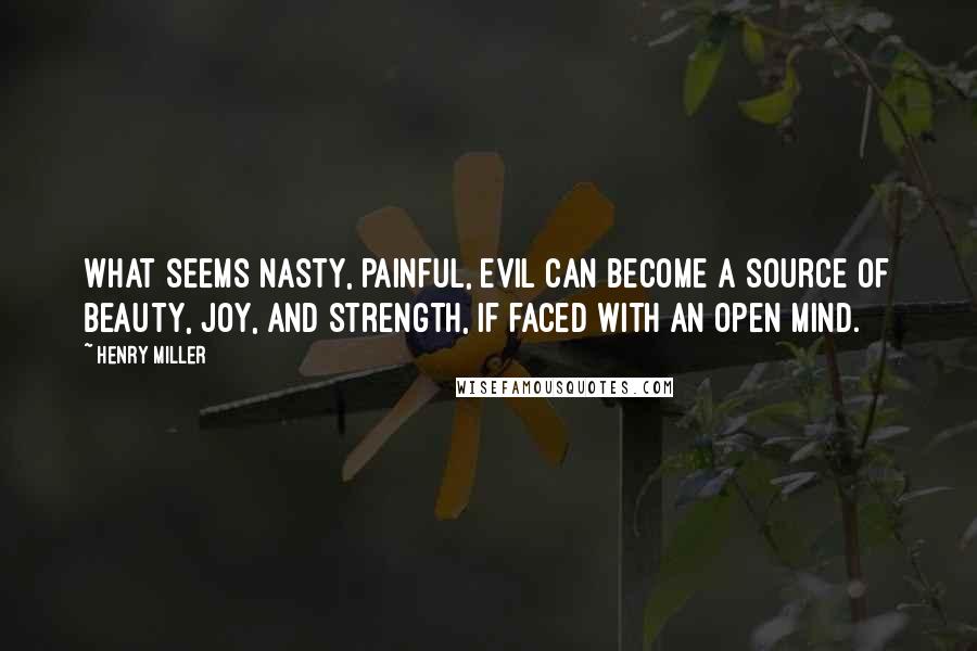 Henry Miller Quotes: What seems nasty, painful, evil can become a source of beauty, joy, and strength, if faced with an open mind.