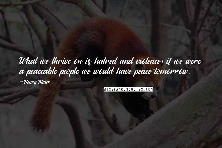 Henry Miller Quotes: What we thrive on is hatred and violence; if we were a peaceable people we would have peace tomorrow.