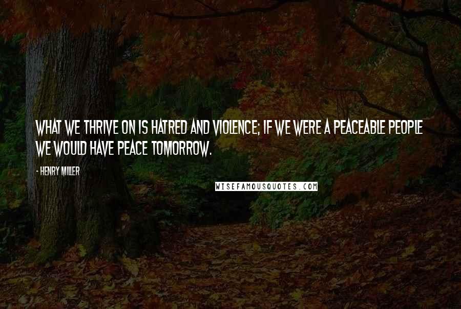 Henry Miller Quotes: What we thrive on is hatred and violence; if we were a peaceable people we would have peace tomorrow.