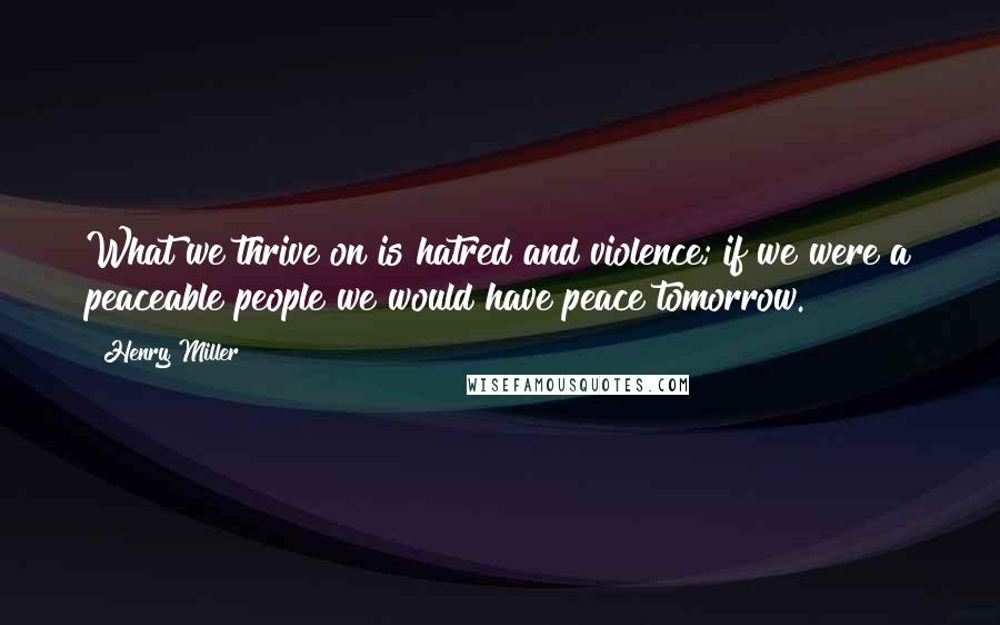 Henry Miller Quotes: What we thrive on is hatred and violence; if we were a peaceable people we would have peace tomorrow.