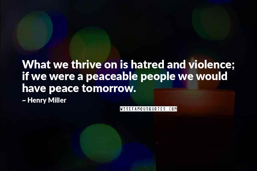 Henry Miller Quotes: What we thrive on is hatred and violence; if we were a peaceable people we would have peace tomorrow.