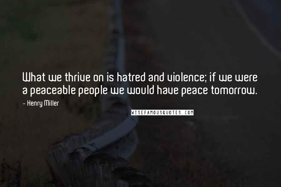 Henry Miller Quotes: What we thrive on is hatred and violence; if we were a peaceable people we would have peace tomorrow.