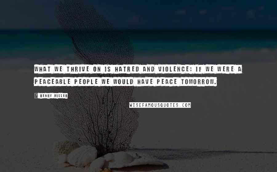 Henry Miller Quotes: What we thrive on is hatred and violence; if we were a peaceable people we would have peace tomorrow.