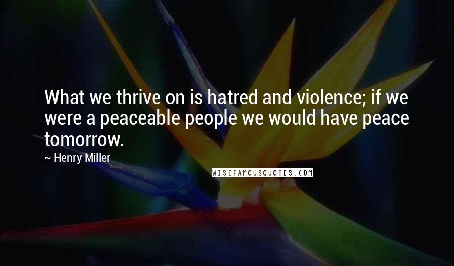 Henry Miller Quotes: What we thrive on is hatred and violence; if we were a peaceable people we would have peace tomorrow.