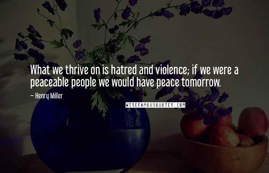 Henry Miller Quotes: What we thrive on is hatred and violence; if we were a peaceable people we would have peace tomorrow.