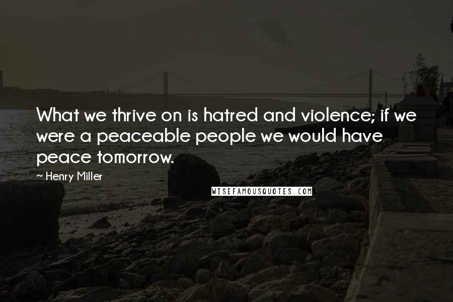 Henry Miller Quotes: What we thrive on is hatred and violence; if we were a peaceable people we would have peace tomorrow.