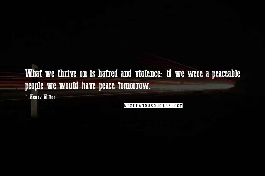 Henry Miller Quotes: What we thrive on is hatred and violence; if we were a peaceable people we would have peace tomorrow.