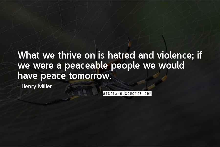 Henry Miller Quotes: What we thrive on is hatred and violence; if we were a peaceable people we would have peace tomorrow.