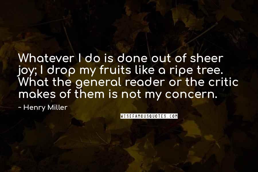 Henry Miller Quotes: Whatever I do is done out of sheer joy; I drop my fruits like a ripe tree. What the general reader or the critic makes of them is not my concern.