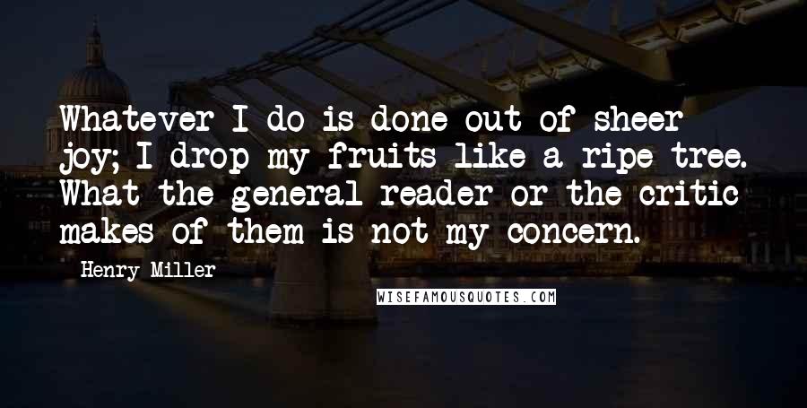 Henry Miller Quotes: Whatever I do is done out of sheer joy; I drop my fruits like a ripe tree. What the general reader or the critic makes of them is not my concern.