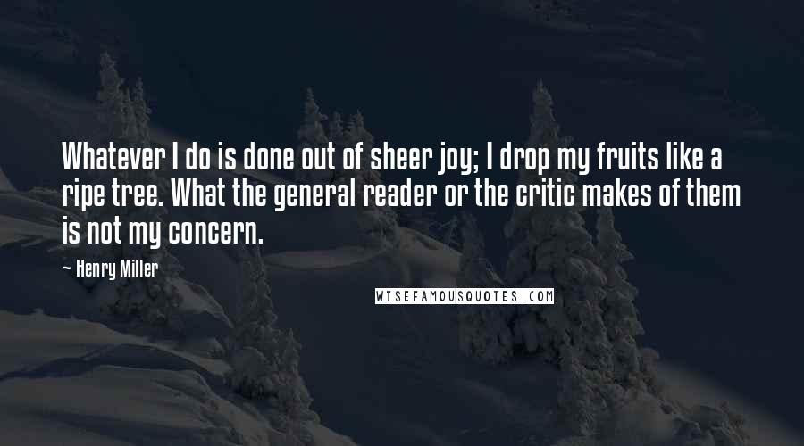 Henry Miller Quotes: Whatever I do is done out of sheer joy; I drop my fruits like a ripe tree. What the general reader or the critic makes of them is not my concern.