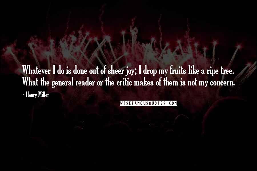 Henry Miller Quotes: Whatever I do is done out of sheer joy; I drop my fruits like a ripe tree. What the general reader or the critic makes of them is not my concern.