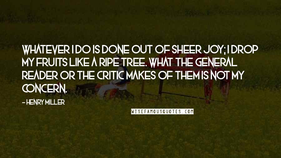 Henry Miller Quotes: Whatever I do is done out of sheer joy; I drop my fruits like a ripe tree. What the general reader or the critic makes of them is not my concern.