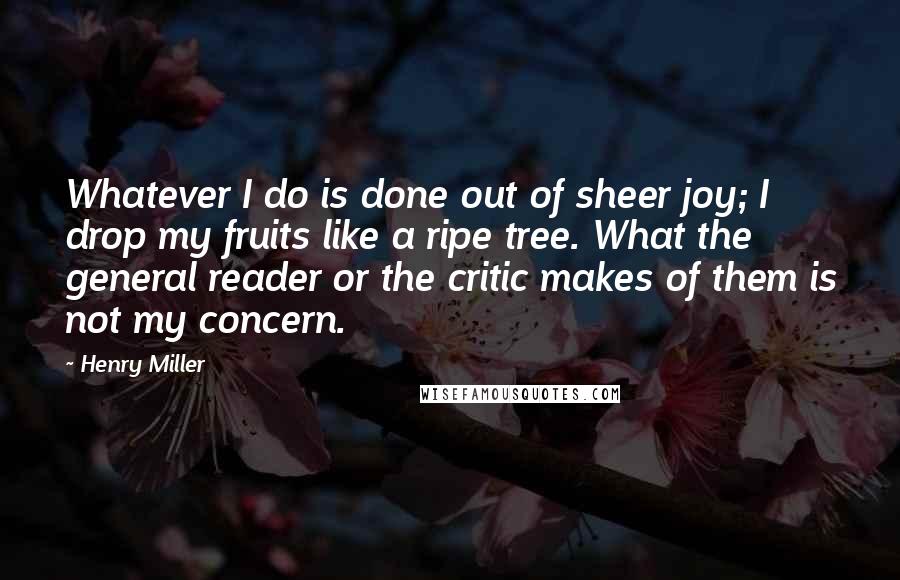 Henry Miller Quotes: Whatever I do is done out of sheer joy; I drop my fruits like a ripe tree. What the general reader or the critic makes of them is not my concern.
