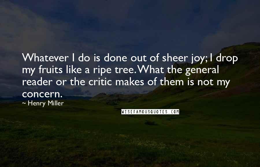 Henry Miller Quotes: Whatever I do is done out of sheer joy; I drop my fruits like a ripe tree. What the general reader or the critic makes of them is not my concern.