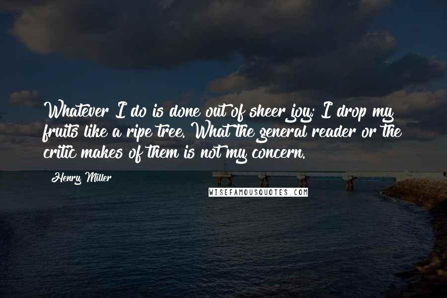 Henry Miller Quotes: Whatever I do is done out of sheer joy; I drop my fruits like a ripe tree. What the general reader or the critic makes of them is not my concern.